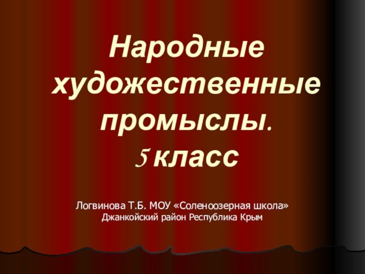 Народные художественные промыслы.  5 классЛогвинова Т.Б. МОУ «Соленоозерная школа» Джанкойский район Республика Крым