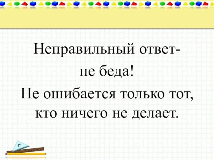 Неправильный ответ-не беда! Не ошибается только тот, кто ничего не делает.