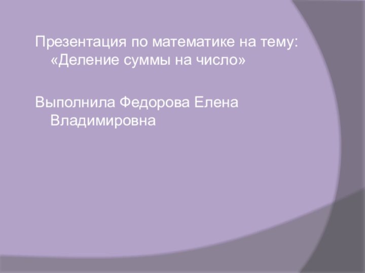 Презентация по математике на тему: «Деление суммы на число»Выполнила Федорова Елена Владимировна