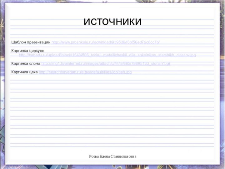 источникиШаблон презентации http://www.proshkolu.ru/download/939536/f6bf56ed7bc8cc7b/Картинка циркуля http://babadu.ru/upload/iblock/164/4506_tcirkul_metallicheskii_dlia_shkolnikov_starshikh_classov.jpgКартинка слона http://img1.liveinternet.ru/images/attach/c/4/79/665/79665133_slonan1.gifКартинка цеха http://searchforvegan.ru/sites/default/files/job/ceh.jpgРоева Елена Станиславовна