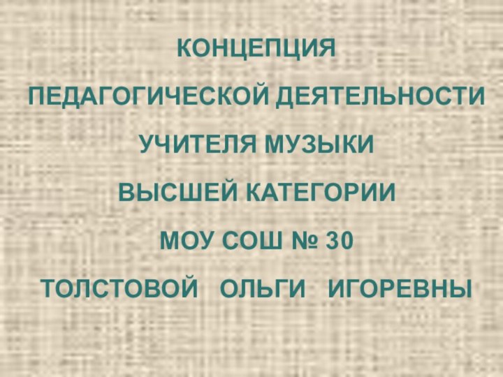 КОНЦЕПЦИЯПЕДАГОГИЧЕСКОЙ ДЕЯТЕЛЬНОСТИУЧИТЕЛЯ МУЗЫКИВЫСШЕЙ КАТЕГОРИИМОУ СОШ № 30ТОЛСТОВОЙ  ОЛЬГИ  ИГОРЕВНЫ