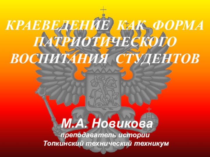 КРАЕВЕДЕНИЕ КАК ФОРМА ПАТРИОТИЧЕСКОГО  ВОСПИТАНИЯ СТУДЕНТОВ  М.А. Новикова преподаватель истории Топкинский технический техникум