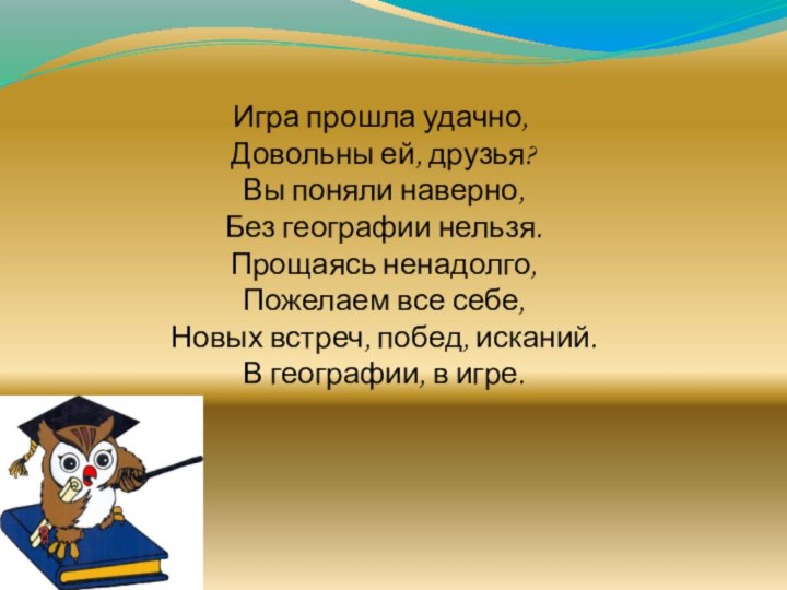 Игра прошла удачно, Довольны ей, друзья? Вы поняли наверно, Без географии нельзя.