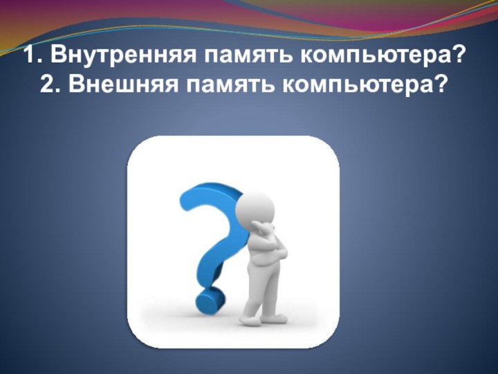 1. Внутренняя память компьютера?2. Внешняя память компьютера?