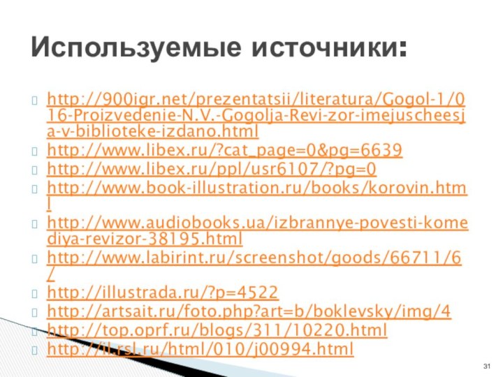http:///prezentatsii/literatura/Gogol-1/016-Proizvedenie-N.V.-Gogolja-Revi-zor-imejuscheesja-v-biblioteke-izdano.htmlhttp://www.libex.ru/?cat_page=0&pg=6639http://www.libex.ru/ppl/usr6107/?pg=0http://www.book-illustration.ru/books/korovin.htmlhttp://www.audiobooks.ua/izbrannye-povesti-komediya-revizor-38195.htmlhttp://www.labirint.ru/screenshot/goods/66711/6/http://illustrada.ru/?p=4522http://artsait.ru/foto.php?art=b/boklevsky/img/4http://top.oprf.ru/blogs/311/10220.htmlhttp://il.rsl.ru/html/010/j00994.htmlИспользуемые источники: