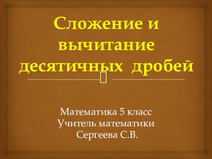 Математика 5 классУчитель математики Сергеева С.В.Сложение и вычитаниедесятичных дробей