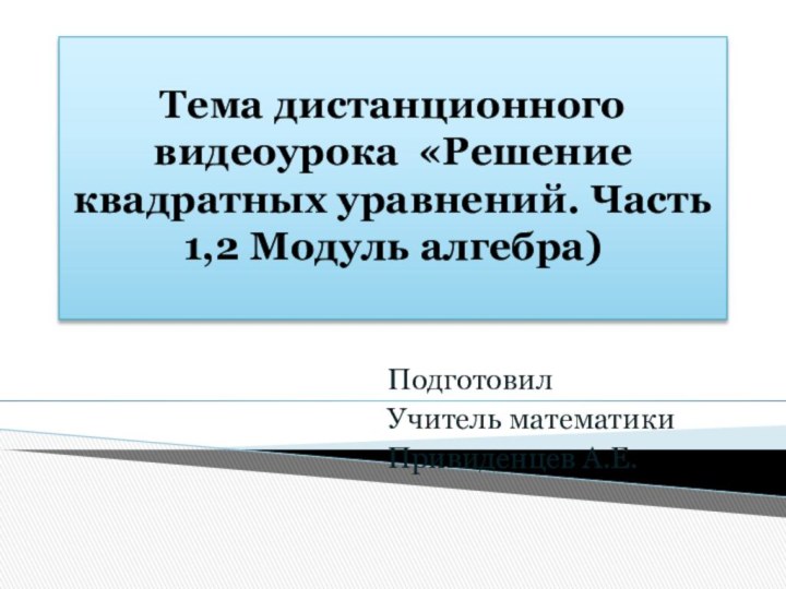 Тема дистанционного видеоурока «Решение квадратных уравнений. Часть 1,2 Модуль алгебра) Подготовил Учитель математикиПривиденцев А.Е.