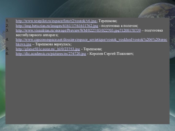 http://www.testpilot.ru/espace/foto/t2/vostok/v6.jpg- Терешкова;http://img.beta.rian.ru/images/6161/17/61611762.jpg - подготовка к полетам;http://www.visualrian.ru/storage/PreviewWM/0227/03/022703.jpg?1208178739 – подготовка вестибулярного аппарата;http://www.capcomespace.net/dossiers/espace_sovietique/vostok_voskhod/vostok%206%20terechkova.jpg – Терешкова
