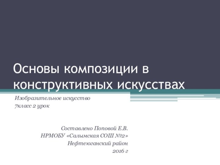 Основы композиции в конструктивных искусствахИзобразительное искусство 7класс 2 урокСоставлено Поповой Е.В.НРМОБУ «Салымская СОШ №2»Нефтеюганский район2016 г