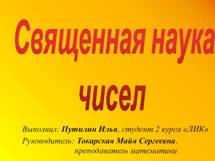 Священная наука  чиселВыполнил: Путилин Илья, студент 2 курса «ЛИК»Руководитель: Токарская Майя Сергеевна, преподаватель математики