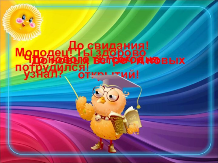 Что нового ты сегодня узнал?Молодец! Ты здорово потрудился!До свидания! До новых встреч и новых открытий!