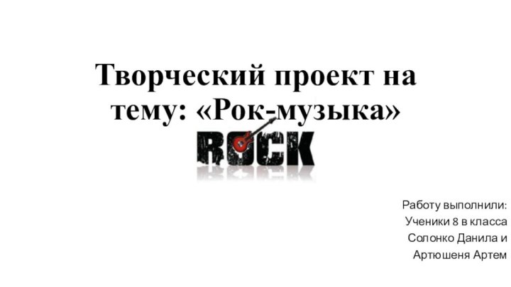 Творческий проект на тему: «Рок-музыка»Работу выполнили:Ученики 8 в классаСолонко Данила иАртюшеня Артем