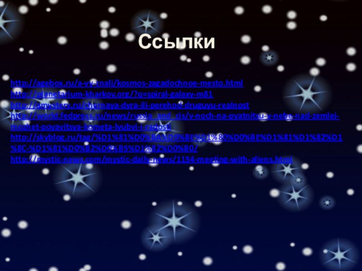 Ссылкиhttp://agebox.ru/a-vy-znali/kosmos-zagadochnoe-mesto.htmlhttp://planetarium-kharkov.org/?q=spiral-galaxy-m81http://amystery.ru/chernaya-dyra-ili-perehod-druguyu-realnosthttp://world.fedpress.ru/news/russia_and_cis/v-noch-na-pyatnitsu-v-nebe-nad-zemlei-mozhet-poyavitsya-kometa-lyubvi-i-radostihttp://skyblog.ru/tag/%D1%81%D0%BA%D0%BE%D1%80%D0%BE%D1%81%D1%82%D1%8C-%D1%81%D0%B2%D0%B5%D1%82%D0%B0/http://mystic-news.com/mystic-daily-news/1154-meeting-with-aliens.html