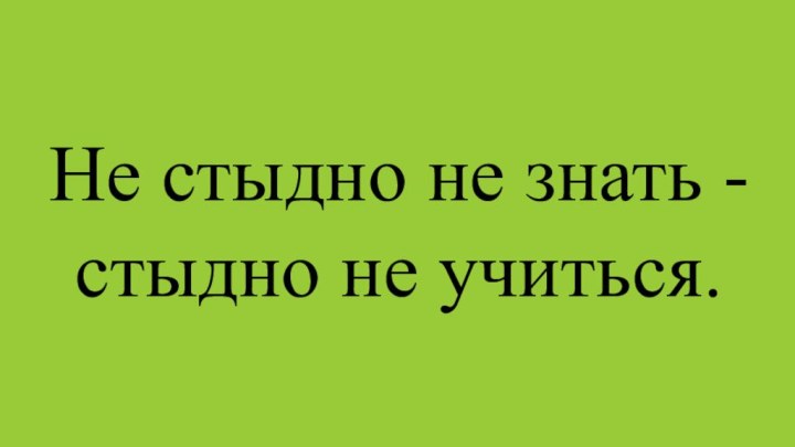 Не стыдно не знать - стыдно не учиться.