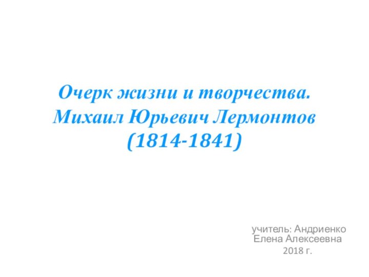 Очерк жизни и творчества. Михаил Юрьевич Лермонтов (1814-1841) учитель: Андриенко Елена Алексеевна2018 г.