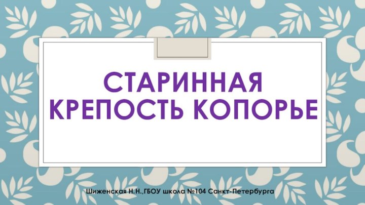 СТАРИННАЯ КРЕПОСТЬ КОПОРЬЕШиженская Н.Н.,ГБОУ школа №104 Санкт-Петербурга