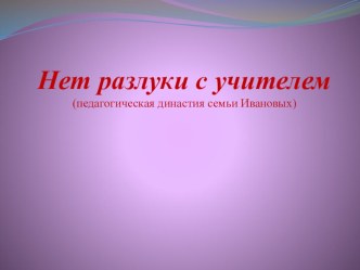 Презентация к докладу С учителем нет разлуки (педагогическая династия семьи Ивановых)