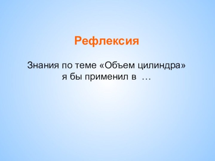 Рефлексия  Знания по теме «Объем цилиндра»  я бы применил в …