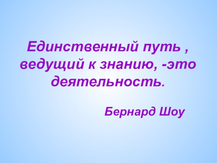 Единственный путь , ведущий к знанию, -это деятельность.