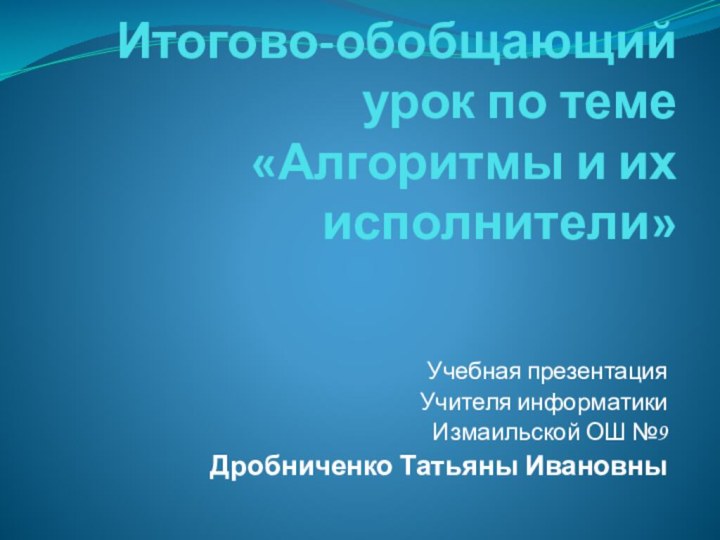 Итогово-обобщающий урок по теме «Алгоритмы и их исполнители» Учебная презентацияУчителя информатики Измаильской ОШ №9Дробниченко Татьяны Ивановны