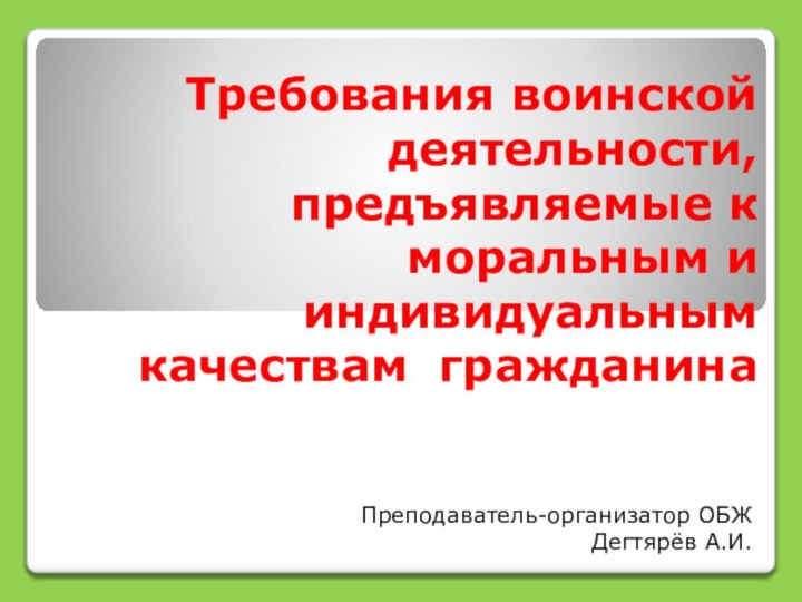 Требования воинской деятельности, предъявляемые к моральным и индивидуальным качествам гражданина Преподаватель-организатор ОБЖДегтярёв А.И.