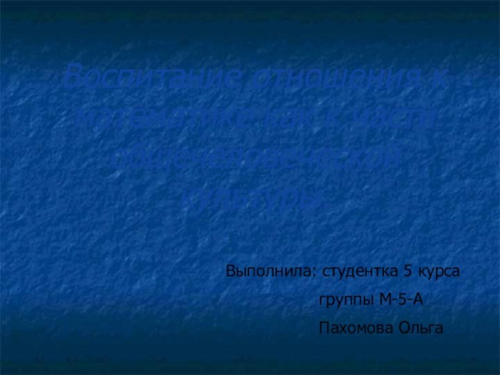 Воспитание отношения к математике как к части общечеловеческой культуры.Выполнила: студентка 5 курса