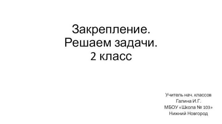 Закрепление. Решаем задачи. 2 классУчитель нач. классовГалина И.Г.МБОУ «Школа № 103»Нижний Новгород