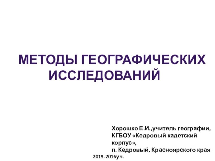 Методы географических исследованийХорошко Е.И.,учитель географии, КГБОУ «Кедровый кадетский корпус», п. Кедровый, Красноярского края2015-2016уч.г.