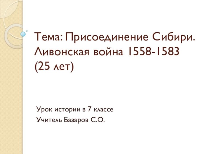 Тема: Присоединение Сибири. Ливонская война 1558-1583 (25 лет)Урок истории в 7 классеУчитель Базаров С.О.