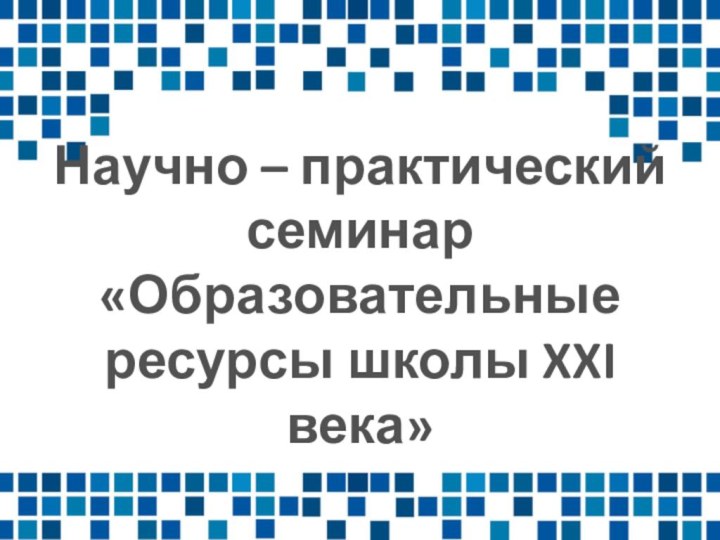 Научно – практический семинар «Образовательные ресурсы школы XXI века»