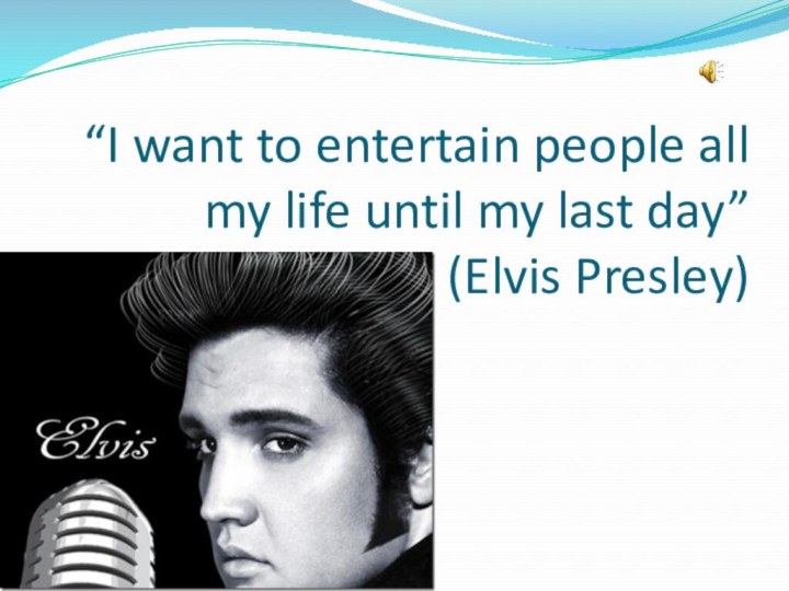 “I want to entertain people all my life until my last day”  (Elvis Presley)