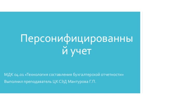 Персонифицированный учет МДК 04.01 «Технология составления бухгалтерской отчетности»Выполнил преподаватель ЦК СЭД Мантурова Г.П.