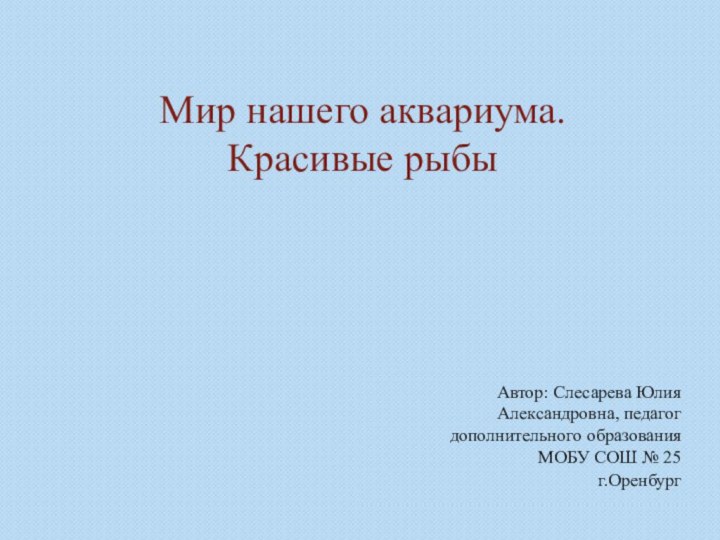 Мир нашего аквариума. Красивые рыбыАвтор: Слесарева Юлия Александровна, педагог дополнительного образованияМОБУ СОШ № 25г.Оренбург