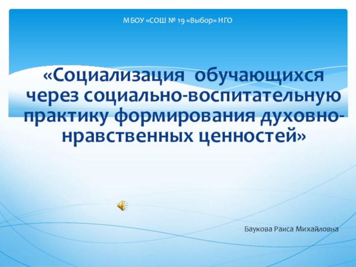 «Социализация обучающихся через социально-воспитательную практику формирования духовно-нравственных ценностей»МБОУ «СОШ № 19 «Выбор» НГОБаукова Раиса Михайловна