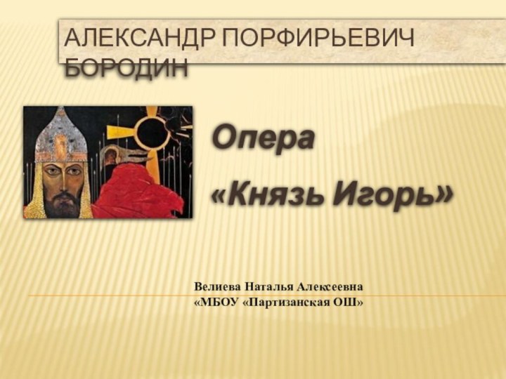 Александр Порфирьевич БородинОпера «Князь Игорь»Велиева Наталья Алексеевна «МБОУ «Партизанская ОШ»