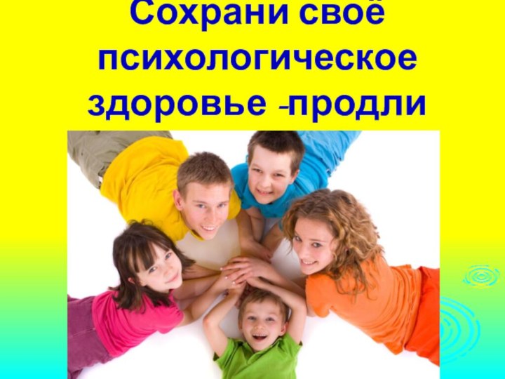 Сохрани своё психологическое здоровье -продли свою жизнь