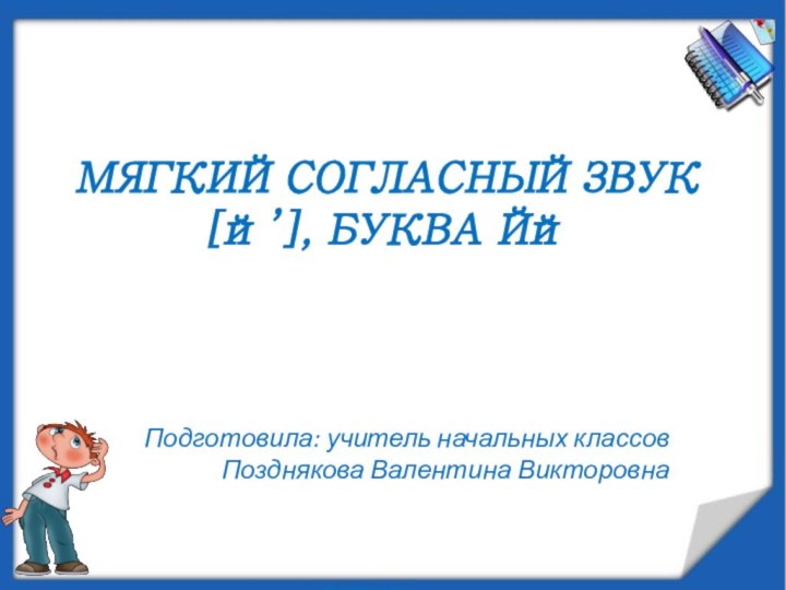 МЯГКИЙ согласный звук [й’], БУКВА Йй Подготовила: учитель начальных классов Позднякова Валентина Викторовна