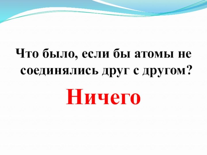 Что было, если бы атомы не соединялись друг с другом?Ничего