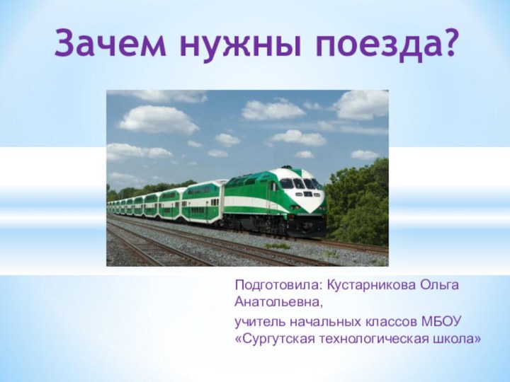 Зачем нужны поезда?Подготовила: Кустарникова Ольга    Анатольевна,учитель начальных классов МБОУ «Сургутская технологическая школа»