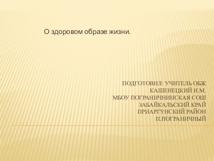 Подготовил: учитель ОБЖ  Кашенецкий И.М. МБОУ Пограничнинская СОШ Забайкальский край Приаргунский