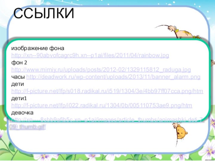 ССЫЛКИизображение фона http://xn--90abvofcagrc9h.xn--p1ai/files/2011/04/rainbow.jpgфон 2 http://www.mirniy.ru/uploads/posts/2012-02/1329115812_raduga.jpgчасы http://deadwork.ru/wp-content/uploads/2013/11/banner_alarm.pngдети http://f-picture.net/lfp/s018.radikal.ru/i519/1304/3e/4bb97ff07cca.png/htmдети1 http://f-picture.net/lfp/i022.radikal.ru/1304/0b/005110753ae9.png/htmдевочка http://xn----8sbb9afib5c.xn--p1ai/images/article_thumbs/animashki-deti-709_thumb.gif