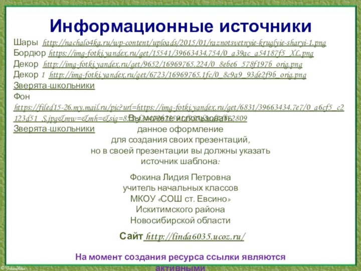 Информационные источникиШары http://nachalo4ka.ru/wp-content/uploads/2015/01/raznotsvetnyie-kruglyie-sharyi-1.pngБордюр https://img-fotki.yandex.ru/get/15541/39663434.754/0_a39ac_a54187f5_XL.pngДекор http://img-fotki.yandex.ru/get/9652/16969765.224/0_8ebe6_578f197b_orig.pngДекор 1 http://img-fotki.yandex.ru/get/6723/16969765.1fc/0_8c9a9_93de2f9b_orig.pngЗверята-школьникиФон https://filed15-26.my.mail.ru/pic?url=https://img-fotki.yandex.ru/get/6831/39663434.7e7/0_a6cf5_c2123d51_S.jpg&mw=&mh=&sig=852cf24472b23591d985d3ad7db72809 Зверята-школьникиНа момент создания ресурса ссылки являются активными