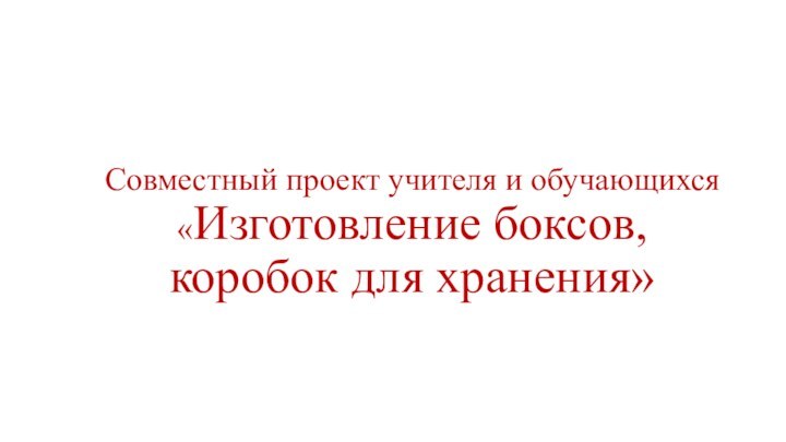 Совместный проект учителя и обучающихся «Изготовление боксов,  коробок для хранения»