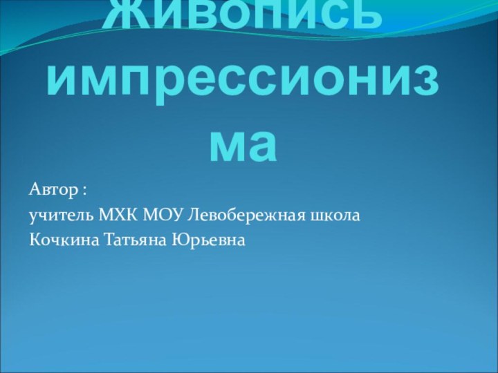 Живопись импрессионизмаАвтор : учитель МХК МОУ Левобережная школаКочкина Татьяна Юрьевна