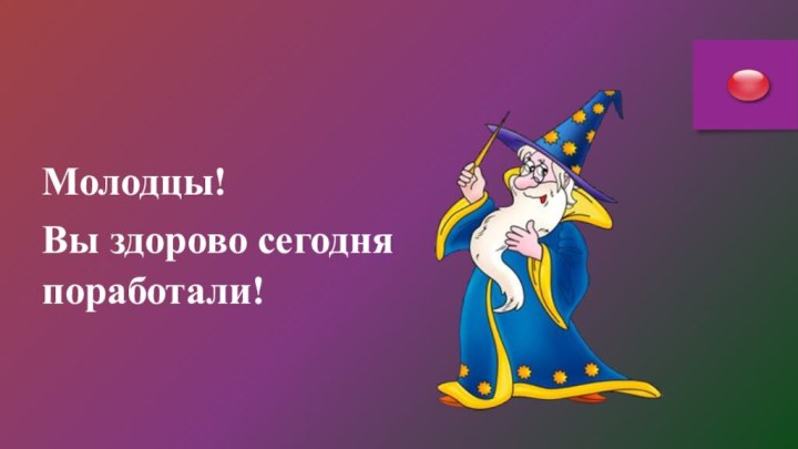 Молодцы!Вы здорово сегодня   поработали!