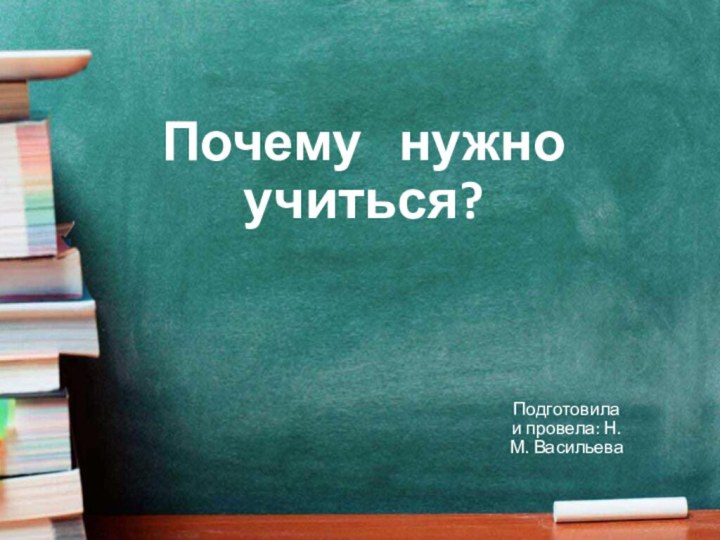 Почему  нужно учиться?  Подготовила и провела: Н. М. Васильева