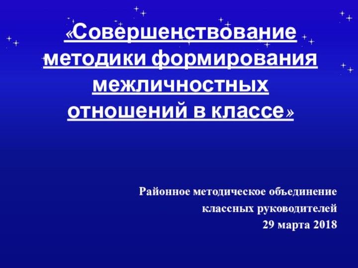 «Совершенствование методики формирования межличностных отношений в классе» Районное методическое объединение классных руководителей 29 марта 2018