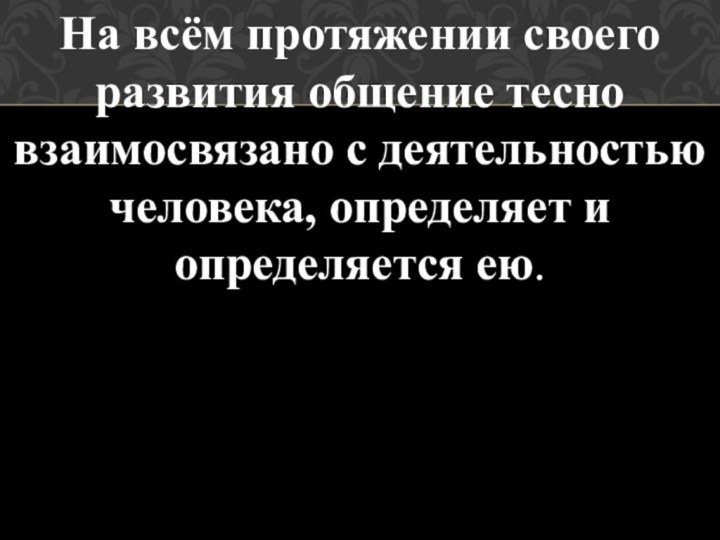 На всём протяжении своего развития общение тесно взаимосвязано с деятельностью человека, определяет и определяется ею.