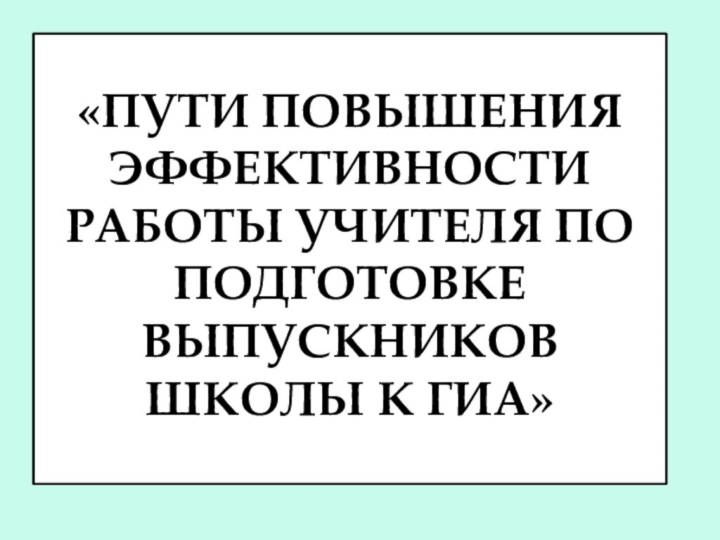 «Пути повышения эффективности работы учителя по подготовке выпускников школы к ГИА»