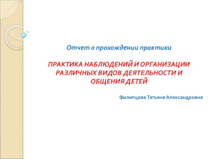 Отчет о прохождении практикиПРАКТИКА НАБЛЮДЕНИЙ И ОРГАНИЗАЦИИ РАЗЛИЧНЫХ ВИДОВ ДЕЯТЕЛЬНОСТИ И ОБЩЕНИЯ ДЕТЕЙ Филипцова Татьяна Александровна